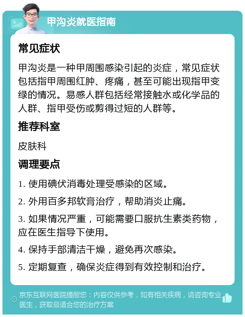 甲沟炎就医指南 常见症状 甲沟炎是一种甲周围感染引起的炎症，常见症状包括指甲周围红肿、疼痛，甚至可能出现指甲变绿的情况。易感人群包括经常接触水或化学品的人群、指甲受伤或剪得过短的人群等。 推荐科室 皮肤科 调理要点 1. 使用碘伏消毒处理受感染的区域。 2. 外用百多邦软膏治疗，帮助消炎止痛。 3. 如果情况严重，可能需要口服抗生素类药物，应在医生指导下使用。 4. 保持手部清洁干燥，避免再次感染。 5. 定期复查，确保炎症得到有效控制和治疗。