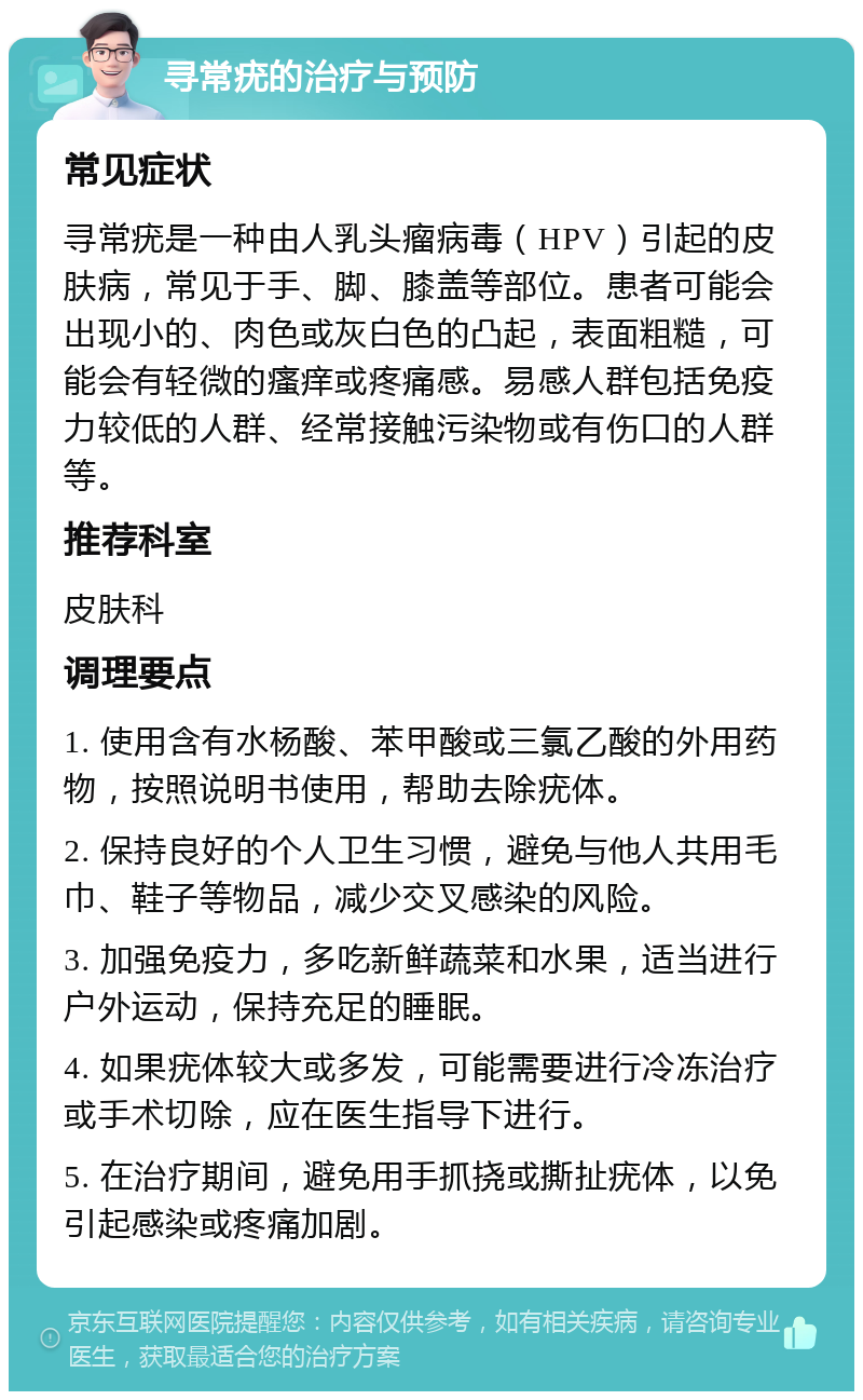 寻常疣的治疗与预防 常见症状 寻常疣是一种由人乳头瘤病毒（HPV）引起的皮肤病，常见于手、脚、膝盖等部位。患者可能会出现小的、肉色或灰白色的凸起，表面粗糙，可能会有轻微的瘙痒或疼痛感。易感人群包括免疫力较低的人群、经常接触污染物或有伤口的人群等。 推荐科室 皮肤科 调理要点 1. 使用含有水杨酸、苯甲酸或三氯乙酸的外用药物，按照说明书使用，帮助去除疣体。 2. 保持良好的个人卫生习惯，避免与他人共用毛巾、鞋子等物品，减少交叉感染的风险。 3. 加强免疫力，多吃新鲜蔬菜和水果，适当进行户外运动，保持充足的睡眠。 4. 如果疣体较大或多发，可能需要进行冷冻治疗或手术切除，应在医生指导下进行。 5. 在治疗期间，避免用手抓挠或撕扯疣体，以免引起感染或疼痛加剧。