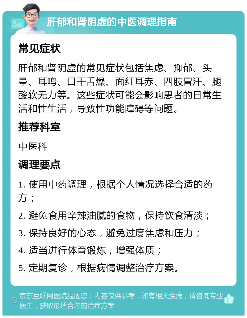 肝郁和肾阴虚的中医调理指南 常见症状 肝郁和肾阴虚的常见症状包括焦虑、抑郁、头晕、耳鸣、口干舌燥、面红耳赤、四肢冒汗、腿酸软无力等。这些症状可能会影响患者的日常生活和性生活，导致性功能障碍等问题。 推荐科室 中医科 调理要点 1. 使用中药调理，根据个人情况选择合适的药方； 2. 避免食用辛辣油腻的食物，保持饮食清淡； 3. 保持良好的心态，避免过度焦虑和压力； 4. 适当进行体育锻炼，增强体质； 5. 定期复诊，根据病情调整治疗方案。