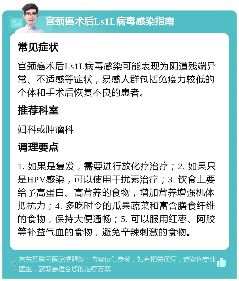 宫颈癌术后Ls1L病毒感染指南 常见症状 宫颈癌术后Ls1L病毒感染可能表现为阴道残端异常、不适感等症状，易感人群包括免疫力较低的个体和手术后恢复不良的患者。 推荐科室 妇科或肿瘤科 调理要点 1. 如果是复发，需要进行放化疗治疗；2. 如果只是HPV感染，可以使用干扰素治疗；3. 饮食上要给予高蛋白、高营养的食物，增加营养增强机体抵抗力；4. 多吃时令的瓜果蔬菜和富含膳食纤维的食物，保持大便通畅；5. 可以服用红枣、阿胶等补益气血的食物，避免辛辣刺激的食物。