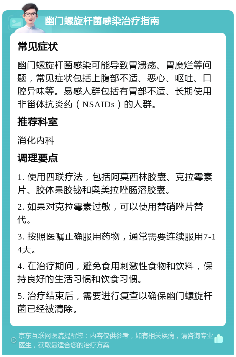 幽门螺旋杆菌感染治疗指南 常见症状 幽门螺旋杆菌感染可能导致胃溃疡、胃糜烂等问题，常见症状包括上腹部不适、恶心、呕吐、口腔异味等。易感人群包括有胃部不适、长期使用非甾体抗炎药（NSAIDs）的人群。 推荐科室 消化内科 调理要点 1. 使用四联疗法，包括阿莫西林胶囊、克拉霉素片、胶体果胶铋和奥美拉唑肠溶胶囊。 2. 如果对克拉霉素过敏，可以使用替硝唑片替代。 3. 按照医嘱正确服用药物，通常需要连续服用7-14天。 4. 在治疗期间，避免食用刺激性食物和饮料，保持良好的生活习惯和饮食习惯。 5. 治疗结束后，需要进行复查以确保幽门螺旋杆菌已经被清除。