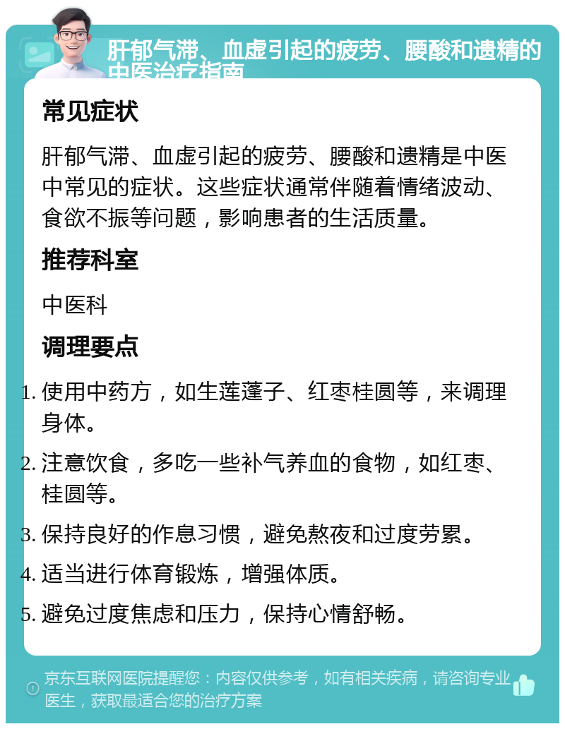 肝郁气滞、血虚引起的疲劳、腰酸和遗精的中医治疗指南 常见症状 肝郁气滞、血虚引起的疲劳、腰酸和遗精是中医中常见的症状。这些症状通常伴随着情绪波动、食欲不振等问题，影响患者的生活质量。 推荐科室 中医科 调理要点 使用中药方，如生莲蓬子、红枣桂圆等，来调理身体。 注意饮食，多吃一些补气养血的食物，如红枣、桂圆等。 保持良好的作息习惯，避免熬夜和过度劳累。 适当进行体育锻炼，增强体质。 避免过度焦虑和压力，保持心情舒畅。