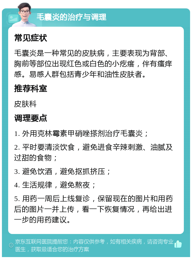 毛囊炎的治疗与调理 常见症状 毛囊炎是一种常见的皮肤病，主要表现为背部、胸前等部位出现红色或白色的小疙瘩，伴有瘙痒感。易感人群包括青少年和油性皮肤者。 推荐科室 皮肤科 调理要点 1. 外用克林霉素甲硝唑搽剂治疗毛囊炎； 2. 平时要清淡饮食，避免进食辛辣刺激、油腻及过甜的食物； 3. 避免饮酒，避免抠抓挤压； 4. 生活规律，避免熬夜； 5. 用药一周后上线复诊，保留现在的图片和用药后的图片一并上传，看一下恢复情况，再给出进一步的用药建议。