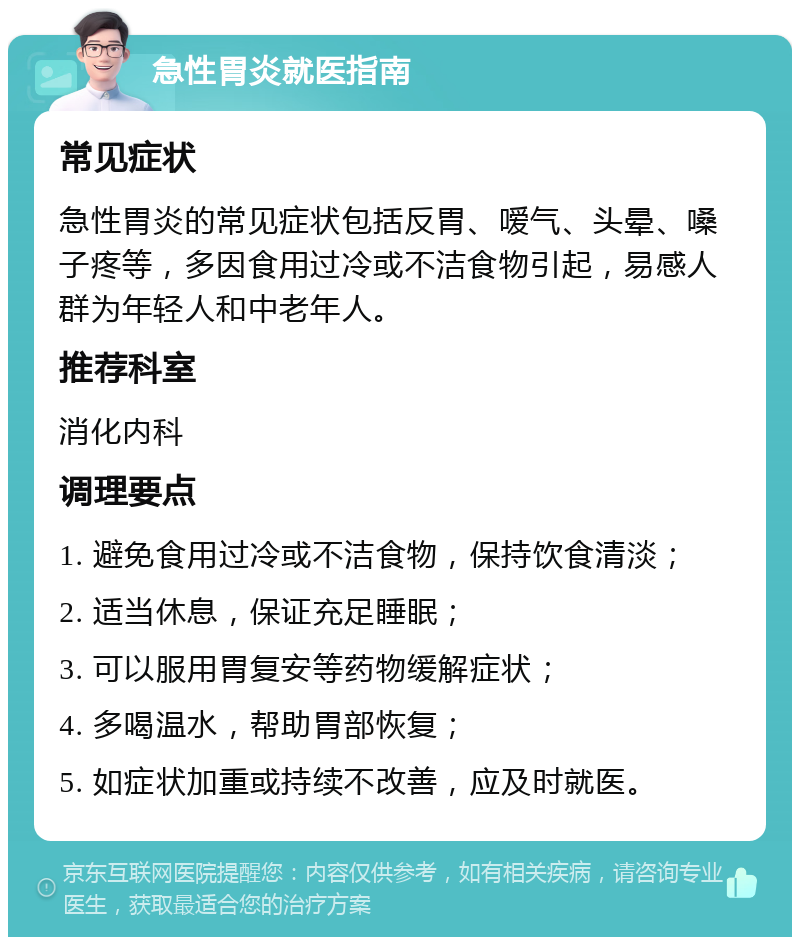 急性胃炎就医指南 常见症状 急性胃炎的常见症状包括反胃、嗳气、头晕、嗓子疼等，多因食用过冷或不洁食物引起，易感人群为年轻人和中老年人。 推荐科室 消化内科 调理要点 1. 避免食用过冷或不洁食物，保持饮食清淡； 2. 适当休息，保证充足睡眠； 3. 可以服用胃复安等药物缓解症状； 4. 多喝温水，帮助胃部恢复； 5. 如症状加重或持续不改善，应及时就医。