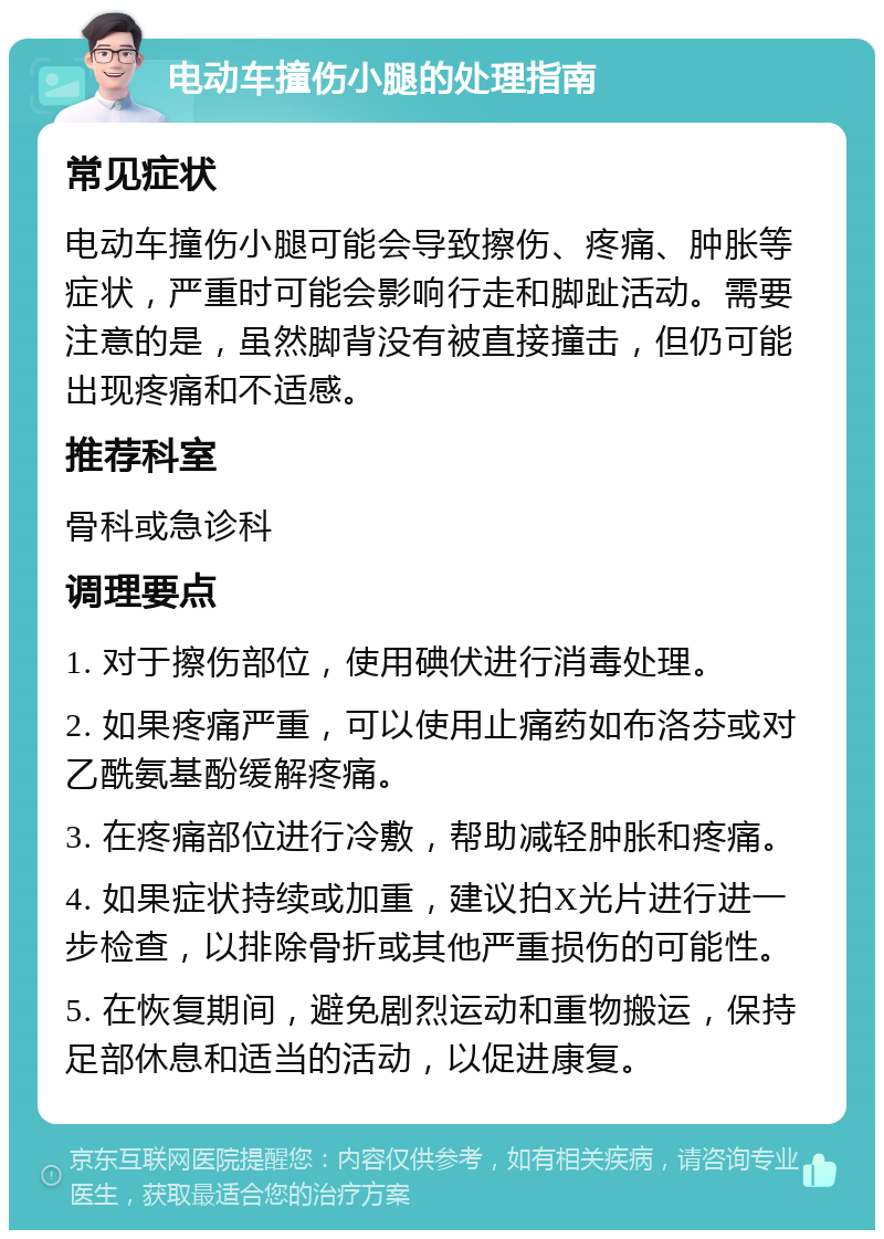 电动车撞伤小腿的处理指南 常见症状 电动车撞伤小腿可能会导致擦伤、疼痛、肿胀等症状，严重时可能会影响行走和脚趾活动。需要注意的是，虽然脚背没有被直接撞击，但仍可能出现疼痛和不适感。 推荐科室 骨科或急诊科 调理要点 1. 对于擦伤部位，使用碘伏进行消毒处理。 2. 如果疼痛严重，可以使用止痛药如布洛芬或对乙酰氨基酚缓解疼痛。 3. 在疼痛部位进行冷敷，帮助减轻肿胀和疼痛。 4. 如果症状持续或加重，建议拍X光片进行进一步检查，以排除骨折或其他严重损伤的可能性。 5. 在恢复期间，避免剧烈运动和重物搬运，保持足部休息和适当的活动，以促进康复。