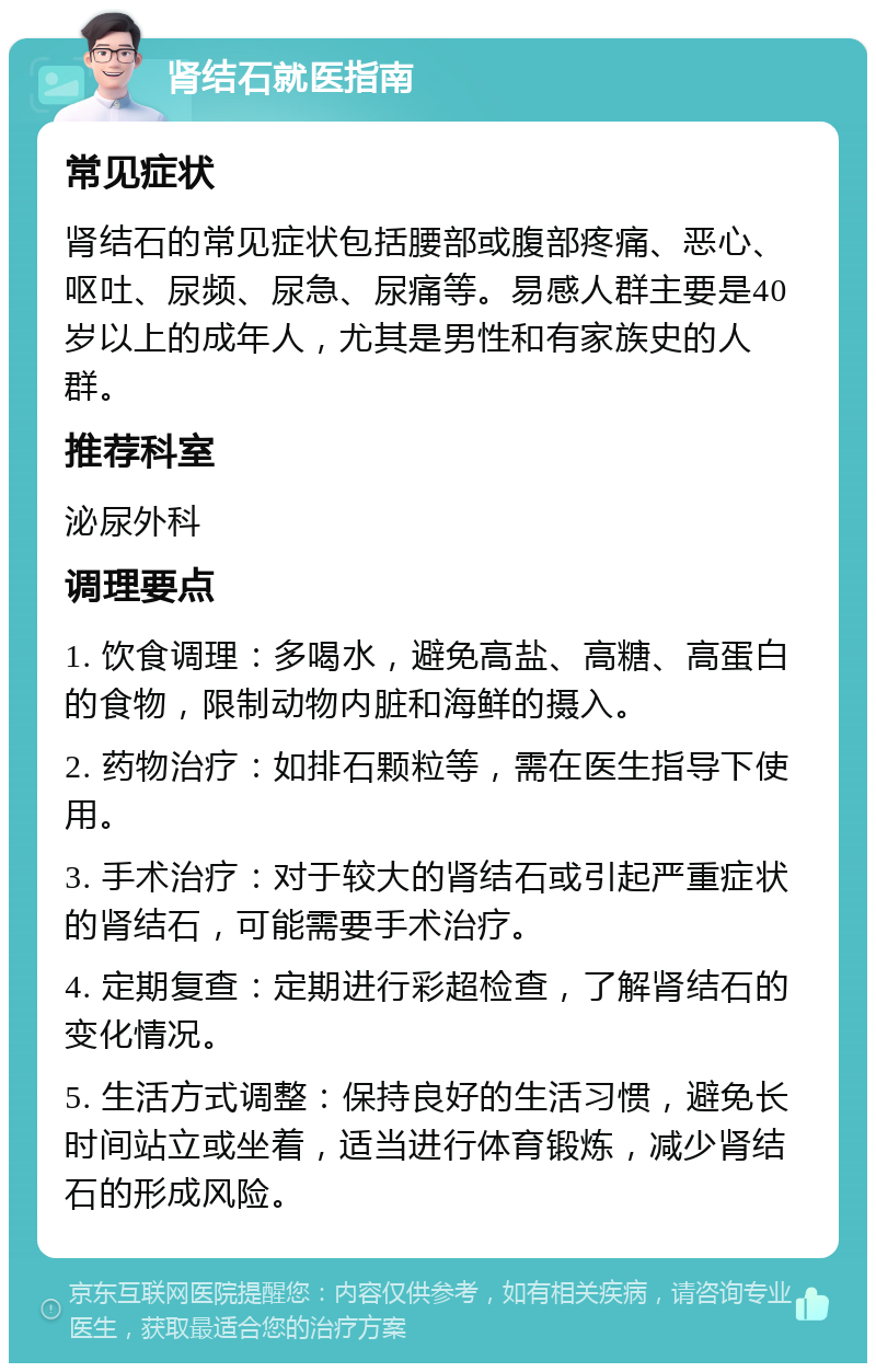 肾结石就医指南 常见症状 肾结石的常见症状包括腰部或腹部疼痛、恶心、呕吐、尿频、尿急、尿痛等。易感人群主要是40岁以上的成年人，尤其是男性和有家族史的人群。 推荐科室 泌尿外科 调理要点 1. 饮食调理：多喝水，避免高盐、高糖、高蛋白的食物，限制动物内脏和海鲜的摄入。 2. 药物治疗：如排石颗粒等，需在医生指导下使用。 3. 手术治疗：对于较大的肾结石或引起严重症状的肾结石，可能需要手术治疗。 4. 定期复查：定期进行彩超检查，了解肾结石的变化情况。 5. 生活方式调整：保持良好的生活习惯，避免长时间站立或坐着，适当进行体育锻炼，减少肾结石的形成风险。