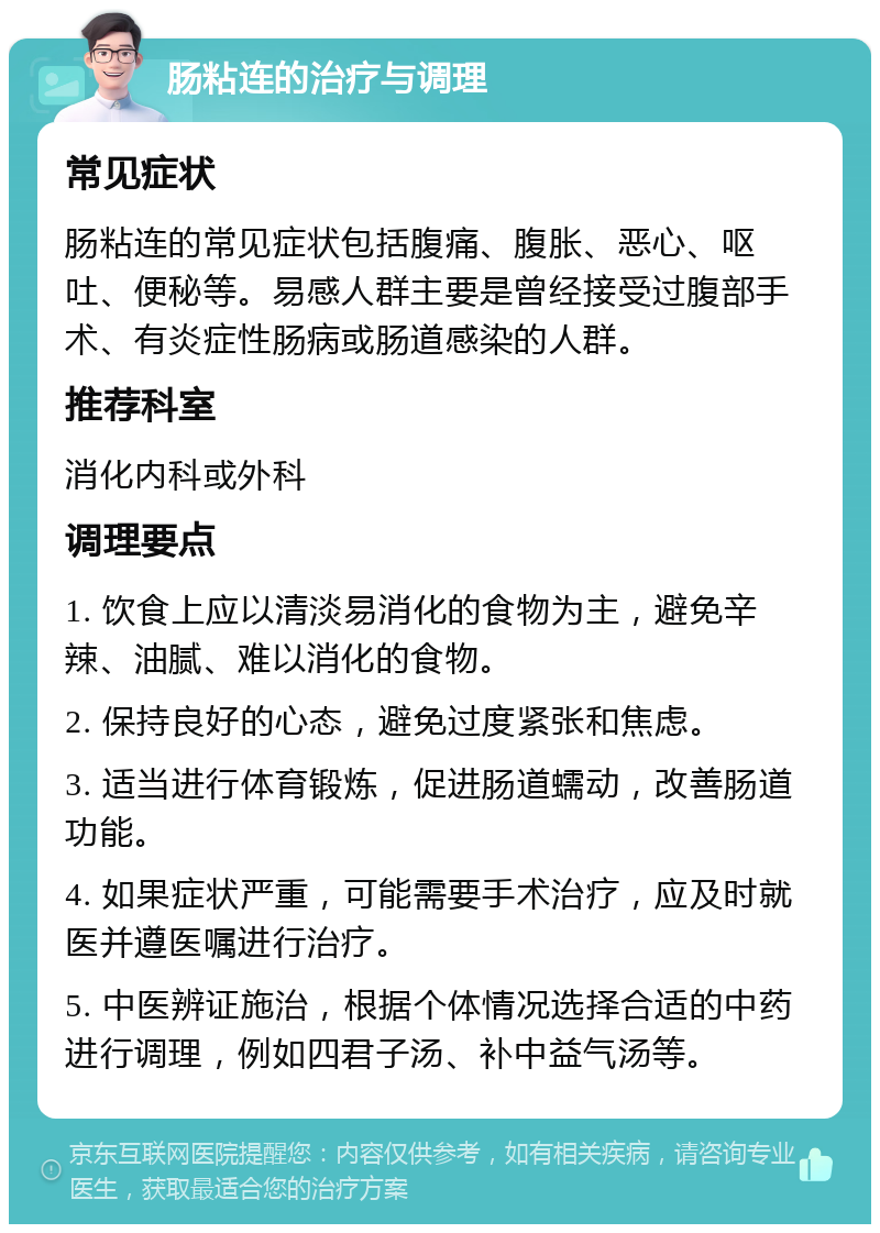 肠粘连的治疗与调理 常见症状 肠粘连的常见症状包括腹痛、腹胀、恶心、呕吐、便秘等。易感人群主要是曾经接受过腹部手术、有炎症性肠病或肠道感染的人群。 推荐科室 消化内科或外科 调理要点 1. 饮食上应以清淡易消化的食物为主，避免辛辣、油腻、难以消化的食物。 2. 保持良好的心态，避免过度紧张和焦虑。 3. 适当进行体育锻炼，促进肠道蠕动，改善肠道功能。 4. 如果症状严重，可能需要手术治疗，应及时就医并遵医嘱进行治疗。 5. 中医辨证施治，根据个体情况选择合适的中药进行调理，例如四君子汤、补中益气汤等。