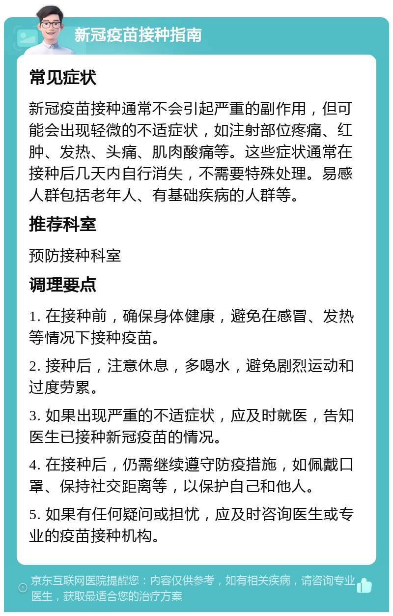 新冠疫苗接种指南 常见症状 新冠疫苗接种通常不会引起严重的副作用，但可能会出现轻微的不适症状，如注射部位疼痛、红肿、发热、头痛、肌肉酸痛等。这些症状通常在接种后几天内自行消失，不需要特殊处理。易感人群包括老年人、有基础疾病的人群等。 推荐科室 预防接种科室 调理要点 1. 在接种前，确保身体健康，避免在感冒、发热等情况下接种疫苗。 2. 接种后，注意休息，多喝水，避免剧烈运动和过度劳累。 3. 如果出现严重的不适症状，应及时就医，告知医生已接种新冠疫苗的情况。 4. 在接种后，仍需继续遵守防疫措施，如佩戴口罩、保持社交距离等，以保护自己和他人。 5. 如果有任何疑问或担忧，应及时咨询医生或专业的疫苗接种机构。