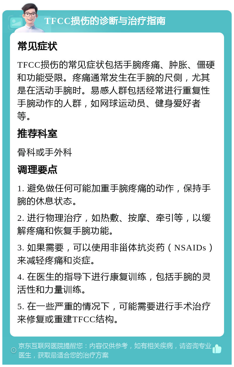 TFCC损伤的诊断与治疗指南 常见症状 TFCC损伤的常见症状包括手腕疼痛、肿胀、僵硬和功能受限。疼痛通常发生在手腕的尺侧，尤其是在活动手腕时。易感人群包括经常进行重复性手腕动作的人群，如网球运动员、健身爱好者等。 推荐科室 骨科或手外科 调理要点 1. 避免做任何可能加重手腕疼痛的动作，保持手腕的休息状态。 2. 进行物理治疗，如热敷、按摩、牵引等，以缓解疼痛和恢复手腕功能。 3. 如果需要，可以使用非甾体抗炎药（NSAIDs）来减轻疼痛和炎症。 4. 在医生的指导下进行康复训练，包括手腕的灵活性和力量训练。 5. 在一些严重的情况下，可能需要进行手术治疗来修复或重建TFCC结构。