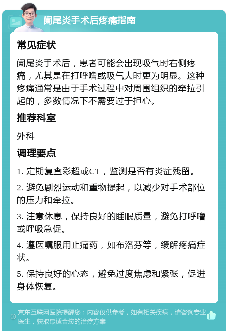 阑尾炎手术后疼痛指南 常见症状 阑尾炎手术后，患者可能会出现吸气时右侧疼痛，尤其是在打呼噜或吸气大时更为明显。这种疼痛通常是由于手术过程中对周围组织的牵拉引起的，多数情况下不需要过于担心。 推荐科室 外科 调理要点 1. 定期复查彩超或CT，监测是否有炎症残留。 2. 避免剧烈运动和重物提起，以减少对手术部位的压力和牵拉。 3. 注意休息，保持良好的睡眠质量，避免打呼噜或呼吸急促。 4. 遵医嘱服用止痛药，如布洛芬等，缓解疼痛症状。 5. 保持良好的心态，避免过度焦虑和紧张，促进身体恢复。