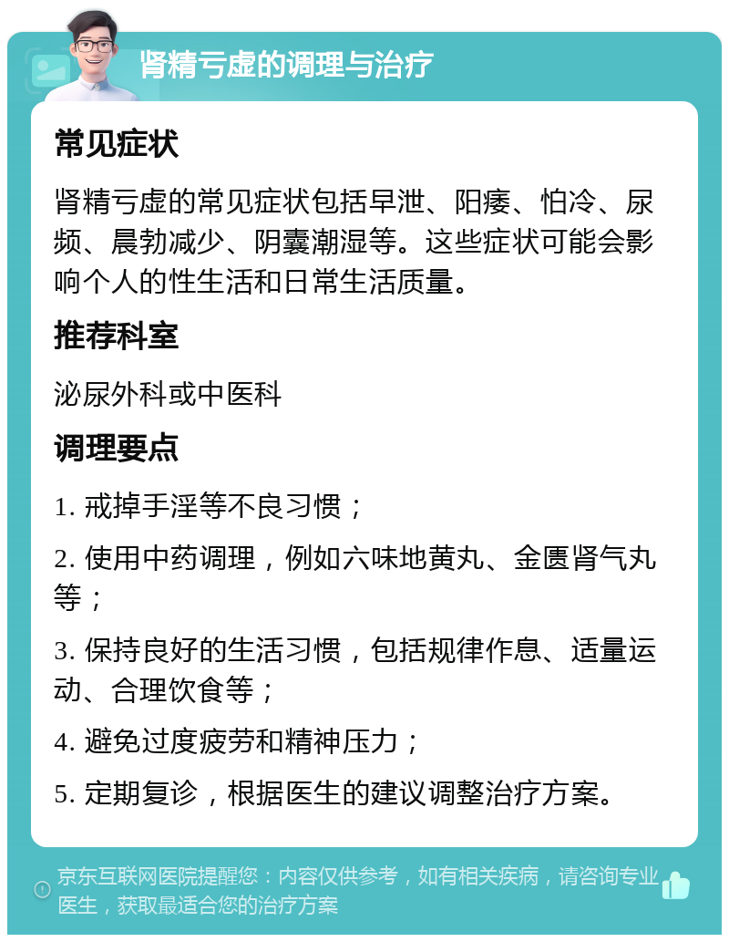 肾精亏虚的调理与治疗 常见症状 肾精亏虚的常见症状包括早泄、阳痿、怕冷、尿频、晨勃减少、阴囊潮湿等。这些症状可能会影响个人的性生活和日常生活质量。 推荐科室 泌尿外科或中医科 调理要点 1. 戒掉手淫等不良习惯； 2. 使用中药调理，例如六味地黄丸、金匮肾气丸等； 3. 保持良好的生活习惯，包括规律作息、适量运动、合理饮食等； 4. 避免过度疲劳和精神压力； 5. 定期复诊，根据医生的建议调整治疗方案。