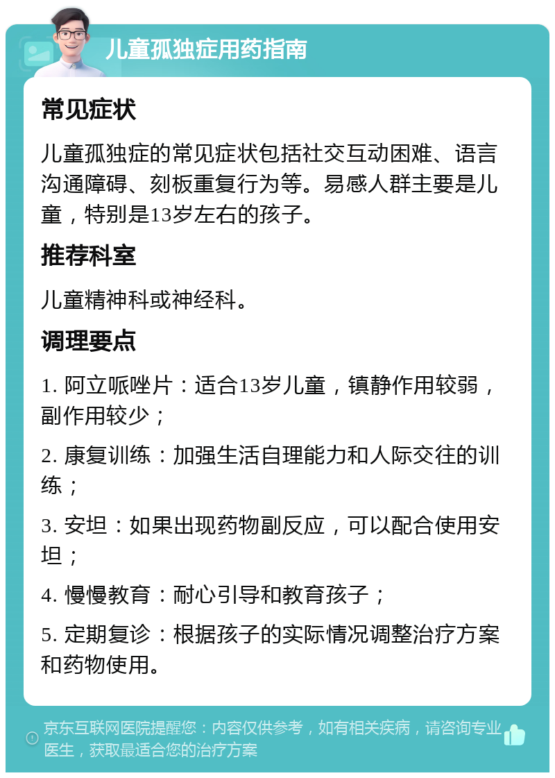 儿童孤独症用药指南 常见症状 儿童孤独症的常见症状包括社交互动困难、语言沟通障碍、刻板重复行为等。易感人群主要是儿童，特别是13岁左右的孩子。 推荐科室 儿童精神科或神经科。 调理要点 1. 阿立哌唑片：适合13岁儿童，镇静作用较弱，副作用较少； 2. 康复训练：加强生活自理能力和人际交往的训练； 3. 安坦：如果出现药物副反应，可以配合使用安坦； 4. 慢慢教育：耐心引导和教育孩子； 5. 定期复诊：根据孩子的实际情况调整治疗方案和药物使用。