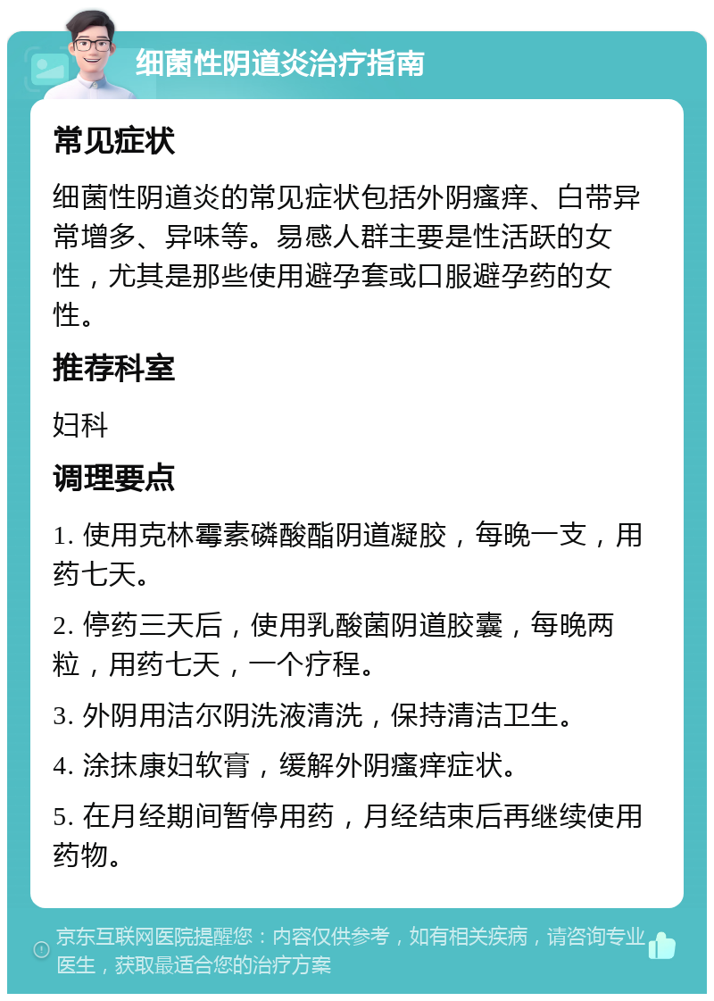 细菌性阴道炎治疗指南 常见症状 细菌性阴道炎的常见症状包括外阴瘙痒、白带异常增多、异味等。易感人群主要是性活跃的女性，尤其是那些使用避孕套或口服避孕药的女性。 推荐科室 妇科 调理要点 1. 使用克林霉素磷酸酯阴道凝胶，每晚一支，用药七天。 2. 停药三天后，使用乳酸菌阴道胶囊，每晚两粒，用药七天，一个疗程。 3. 外阴用洁尔阴洗液清洗，保持清洁卫生。 4. 涂抹康妇软膏，缓解外阴瘙痒症状。 5. 在月经期间暂停用药，月经结束后再继续使用药物。