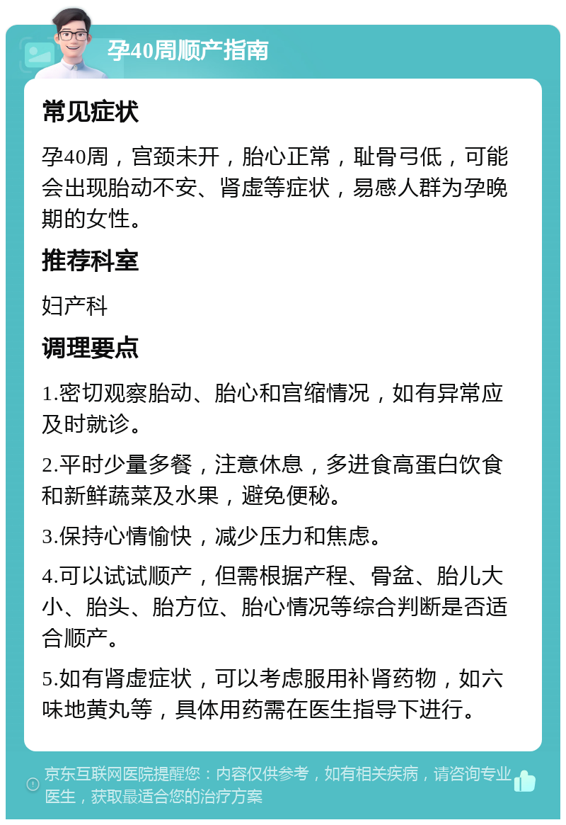 孕40周顺产指南 常见症状 孕40周，宫颈未开，胎心正常，耻骨弓低，可能会出现胎动不安、肾虚等症状，易感人群为孕晚期的女性。 推荐科室 妇产科 调理要点 1.密切观察胎动、胎心和宫缩情况，如有异常应及时就诊。 2.平时少量多餐，注意休息，多进食高蛋白饮食和新鲜蔬菜及水果，避免便秘。 3.保持心情愉快，减少压力和焦虑。 4.可以试试顺产，但需根据产程、骨盆、胎儿大小、胎头、胎方位、胎心情况等综合判断是否适合顺产。 5.如有肾虚症状，可以考虑服用补肾药物，如六味地黄丸等，具体用药需在医生指导下进行。