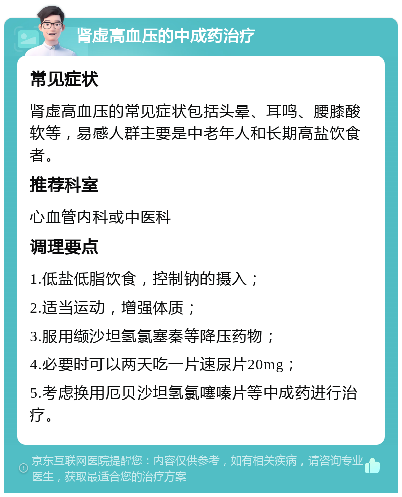 肾虚高血压的中成药治疗 常见症状 肾虚高血压的常见症状包括头晕、耳鸣、腰膝酸软等，易感人群主要是中老年人和长期高盐饮食者。 推荐科室 心血管内科或中医科 调理要点 1.低盐低脂饮食，控制钠的摄入； 2.适当运动，增强体质； 3.服用缬沙坦氢氯塞秦等降压药物； 4.必要时可以两天吃一片速尿片20mg； 5.考虑换用厄贝沙坦氢氯噻嗪片等中成药进行治疗。