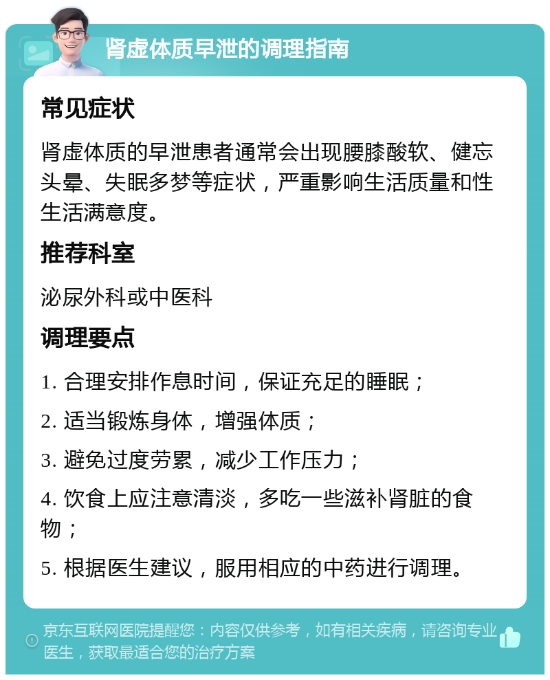 肾虚体质早泄的调理指南 常见症状 肾虚体质的早泄患者通常会出现腰膝酸软、健忘头晕、失眠多梦等症状，严重影响生活质量和性生活满意度。 推荐科室 泌尿外科或中医科 调理要点 1. 合理安排作息时间，保证充足的睡眠； 2. 适当锻炼身体，增强体质； 3. 避免过度劳累，减少工作压力； 4. 饮食上应注意清淡，多吃一些滋补肾脏的食物； 5. 根据医生建议，服用相应的中药进行调理。