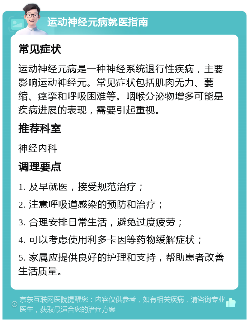 运动神经元病就医指南 常见症状 运动神经元病是一种神经系统退行性疾病，主要影响运动神经元。常见症状包括肌肉无力、萎缩、痉挛和呼吸困难等。咽喉分泌物增多可能是疾病进展的表现，需要引起重视。 推荐科室 神经内科 调理要点 1. 及早就医，接受规范治疗； 2. 注意呼吸道感染的预防和治疗； 3. 合理安排日常生活，避免过度疲劳； 4. 可以考虑使用利多卡因等药物缓解症状； 5. 家属应提供良好的护理和支持，帮助患者改善生活质量。