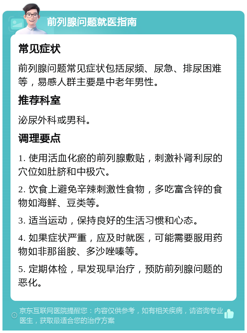 前列腺问题就医指南 常见症状 前列腺问题常见症状包括尿频、尿急、排尿困难等，易感人群主要是中老年男性。 推荐科室 泌尿外科或男科。 调理要点 1. 使用活血化瘀的前列腺敷贴，刺激补肾利尿的穴位如肚脐和中极穴。 2. 饮食上避免辛辣刺激性食物，多吃富含锌的食物如海鲜、豆类等。 3. 适当运动，保持良好的生活习惯和心态。 4. 如果症状严重，应及时就医，可能需要服用药物如非那甾胺、多沙唑嗪等。 5. 定期体检，早发现早治疗，预防前列腺问题的恶化。