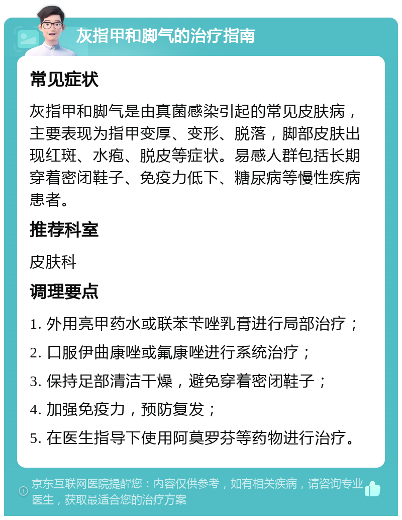 灰指甲和脚气的治疗指南 常见症状 灰指甲和脚气是由真菌感染引起的常见皮肤病，主要表现为指甲变厚、变形、脱落，脚部皮肤出现红斑、水疱、脱皮等症状。易感人群包括长期穿着密闭鞋子、免疫力低下、糖尿病等慢性疾病患者。 推荐科室 皮肤科 调理要点 1. 外用亮甲药水或联苯苄唑乳膏进行局部治疗； 2. 口服伊曲康唑或氟康唑进行系统治疗； 3. 保持足部清洁干燥，避免穿着密闭鞋子； 4. 加强免疫力，预防复发； 5. 在医生指导下使用阿莫罗芬等药物进行治疗。