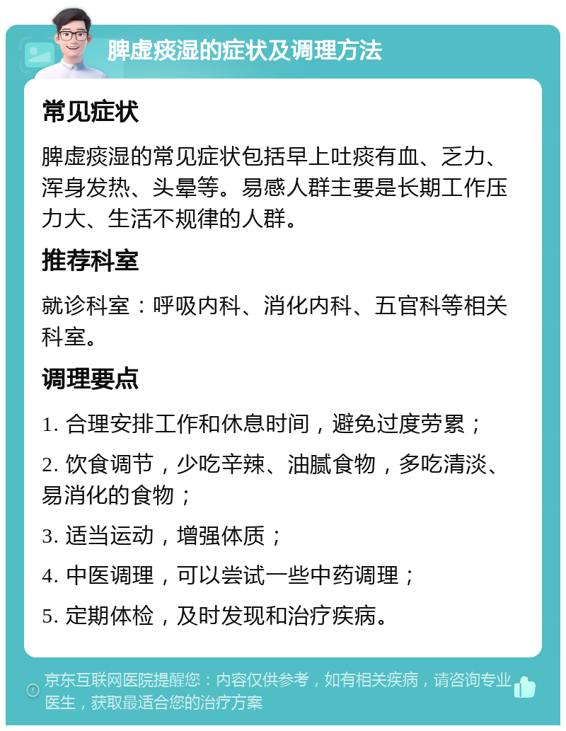 脾虚痰湿的症状及调理方法 常见症状 脾虚痰湿的常见症状包括早上吐痰有血、乏力、浑身发热、头晕等。易感人群主要是长期工作压力大、生活不规律的人群。 推荐科室 就诊科室：呼吸内科、消化内科、五官科等相关科室。 调理要点 1. 合理安排工作和休息时间，避免过度劳累； 2. 饮食调节，少吃辛辣、油腻食物，多吃清淡、易消化的食物； 3. 适当运动，增强体质； 4. 中医调理，可以尝试一些中药调理； 5. 定期体检，及时发现和治疗疾病。