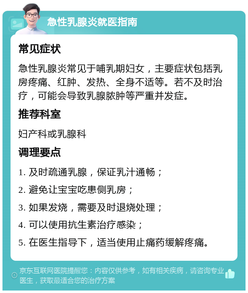 急性乳腺炎就医指南 常见症状 急性乳腺炎常见于哺乳期妇女，主要症状包括乳房疼痛、红肿、发热、全身不适等。若不及时治疗，可能会导致乳腺脓肿等严重并发症。 推荐科室 妇产科或乳腺科 调理要点 1. 及时疏通乳腺，保证乳汁通畅； 2. 避免让宝宝吃患侧乳房； 3. 如果发烧，需要及时退烧处理； 4. 可以使用抗生素治疗感染； 5. 在医生指导下，适当使用止痛药缓解疼痛。