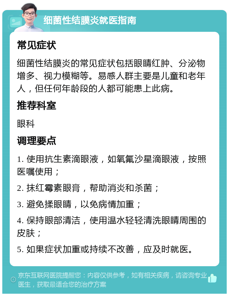 细菌性结膜炎就医指南 常见症状 细菌性结膜炎的常见症状包括眼睛红肿、分泌物增多、视力模糊等。易感人群主要是儿童和老年人，但任何年龄段的人都可能患上此病。 推荐科室 眼科 调理要点 1. 使用抗生素滴眼液，如氧氟沙星滴眼液，按照医嘱使用； 2. 抹红霉素眼膏，帮助消炎和杀菌； 3. 避免揉眼睛，以免病情加重； 4. 保持眼部清洁，使用温水轻轻清洗眼睛周围的皮肤； 5. 如果症状加重或持续不改善，应及时就医。