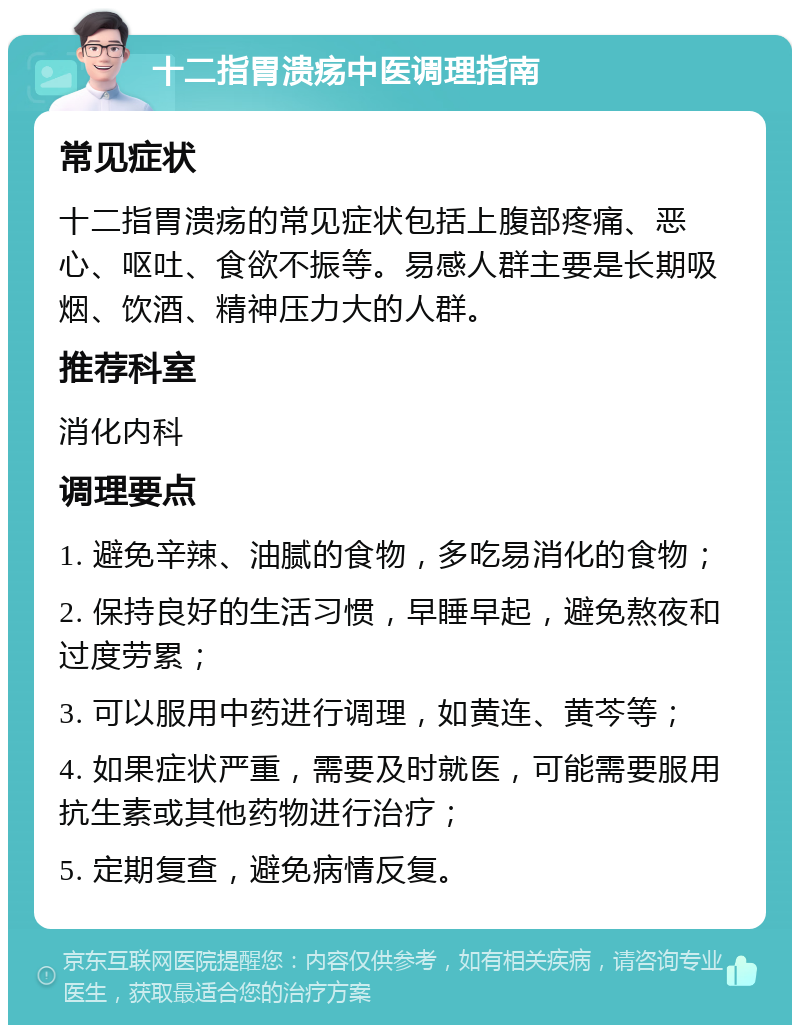 十二指胃溃疡中医调理指南 常见症状 十二指胃溃疡的常见症状包括上腹部疼痛、恶心、呕吐、食欲不振等。易感人群主要是长期吸烟、饮酒、精神压力大的人群。 推荐科室 消化内科 调理要点 1. 避免辛辣、油腻的食物，多吃易消化的食物； 2. 保持良好的生活习惯，早睡早起，避免熬夜和过度劳累； 3. 可以服用中药进行调理，如黄连、黄芩等； 4. 如果症状严重，需要及时就医，可能需要服用抗生素或其他药物进行治疗； 5. 定期复查，避免病情反复。