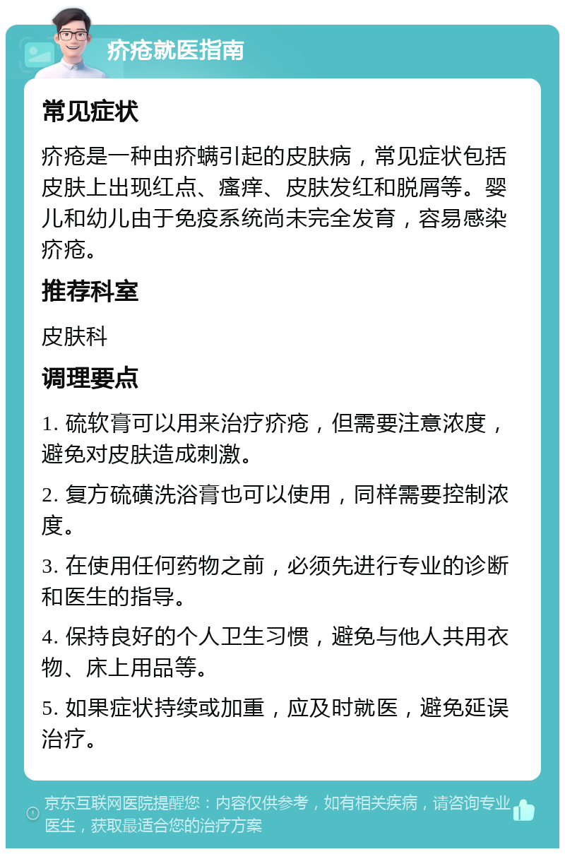 疥疮就医指南 常见症状 疥疮是一种由疥螨引起的皮肤病，常见症状包括皮肤上出现红点、瘙痒、皮肤发红和脱屑等。婴儿和幼儿由于免疫系统尚未完全发育，容易感染疥疮。 推荐科室 皮肤科 调理要点 1. 硫软膏可以用来治疗疥疮，但需要注意浓度，避免对皮肤造成刺激。 2. 复方硫磺洗浴膏也可以使用，同样需要控制浓度。 3. 在使用任何药物之前，必须先进行专业的诊断和医生的指导。 4. 保持良好的个人卫生习惯，避免与他人共用衣物、床上用品等。 5. 如果症状持续或加重，应及时就医，避免延误治疗。