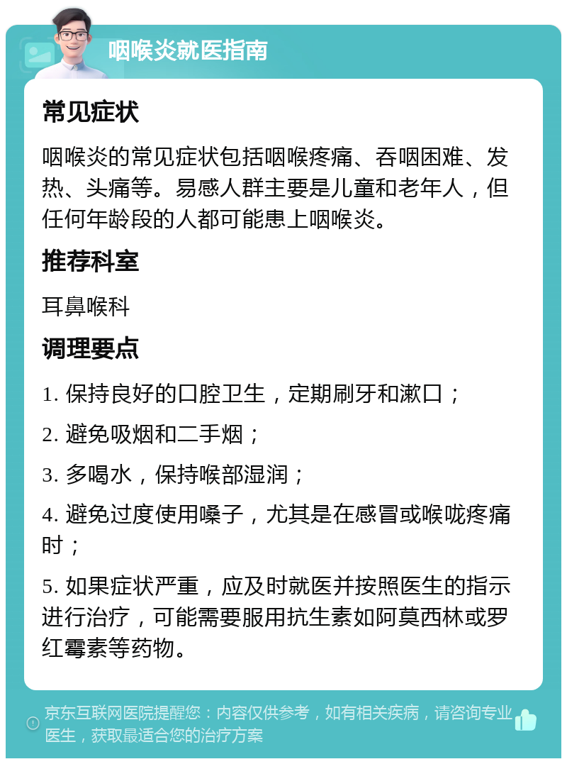 咽喉炎就医指南 常见症状 咽喉炎的常见症状包括咽喉疼痛、吞咽困难、发热、头痛等。易感人群主要是儿童和老年人，但任何年龄段的人都可能患上咽喉炎。 推荐科室 耳鼻喉科 调理要点 1. 保持良好的口腔卫生，定期刷牙和漱口； 2. 避免吸烟和二手烟； 3. 多喝水，保持喉部湿润； 4. 避免过度使用嗓子，尤其是在感冒或喉咙疼痛时； 5. 如果症状严重，应及时就医并按照医生的指示进行治疗，可能需要服用抗生素如阿莫西林或罗红霉素等药物。