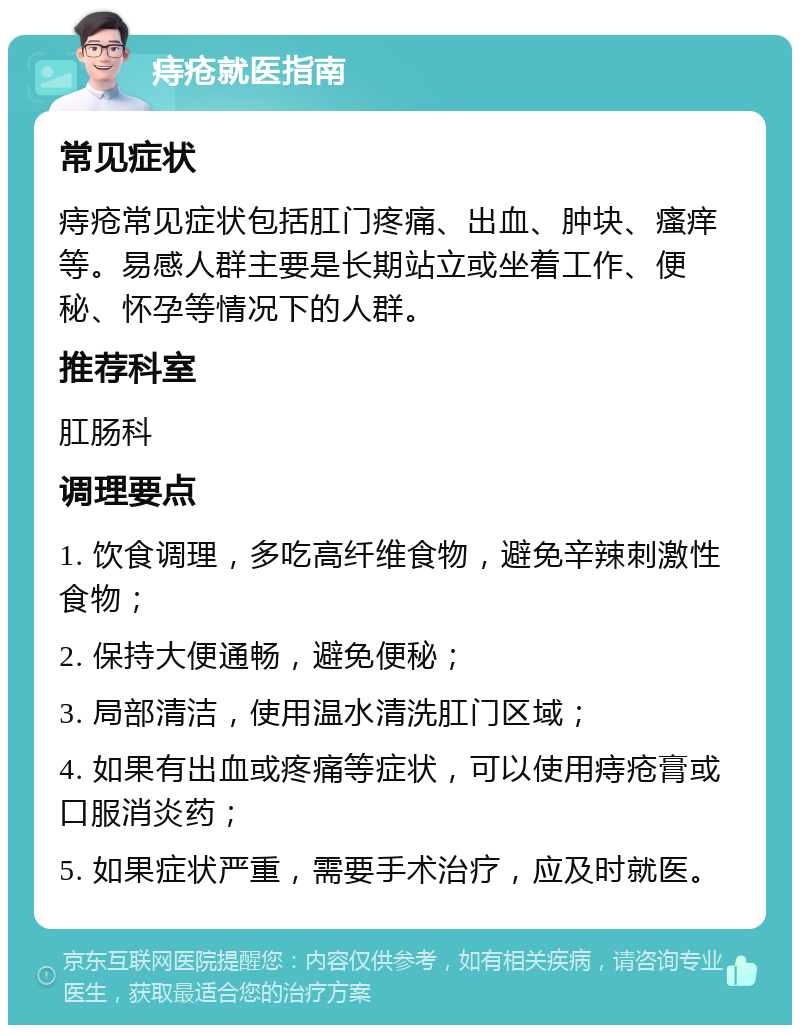 痔疮就医指南 常见症状 痔疮常见症状包括肛门疼痛、出血、肿块、瘙痒等。易感人群主要是长期站立或坐着工作、便秘、怀孕等情况下的人群。 推荐科室 肛肠科 调理要点 1. 饮食调理，多吃高纤维食物，避免辛辣刺激性食物； 2. 保持大便通畅，避免便秘； 3. 局部清洁，使用温水清洗肛门区域； 4. 如果有出血或疼痛等症状，可以使用痔疮膏或口服消炎药； 5. 如果症状严重，需要手术治疗，应及时就医。