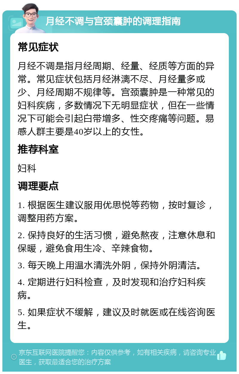 月经不调与宫颈囊肿的调理指南 常见症状 月经不调是指月经周期、经量、经质等方面的异常。常见症状包括月经淋漓不尽、月经量多或少、月经周期不规律等。宫颈囊肿是一种常见的妇科疾病，多数情况下无明显症状，但在一些情况下可能会引起白带增多、性交疼痛等问题。易感人群主要是40岁以上的女性。 推荐科室 妇科 调理要点 1. 根据医生建议服用优思悦等药物，按时复诊，调整用药方案。 2. 保持良好的生活习惯，避免熬夜，注意休息和保暖，避免食用生冷、辛辣食物。 3. 每天晚上用温水清洗外阴，保持外阴清洁。 4. 定期进行妇科检查，及时发现和治疗妇科疾病。 5. 如果症状不缓解，建议及时就医或在线咨询医生。