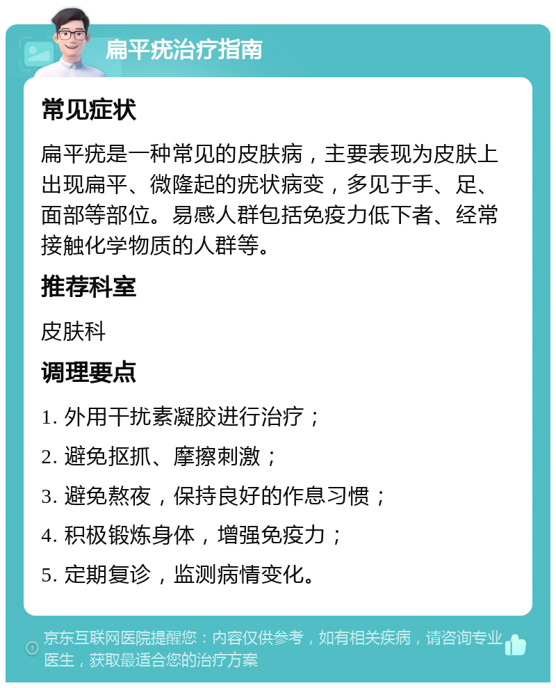 扁平疣治疗指南 常见症状 扁平疣是一种常见的皮肤病，主要表现为皮肤上出现扁平、微隆起的疣状病变，多见于手、足、面部等部位。易感人群包括免疫力低下者、经常接触化学物质的人群等。 推荐科室 皮肤科 调理要点 1. 外用干扰素凝胶进行治疗； 2. 避免抠抓、摩擦刺激； 3. 避免熬夜，保持良好的作息习惯； 4. 积极锻炼身体，增强免疫力； 5. 定期复诊，监测病情变化。