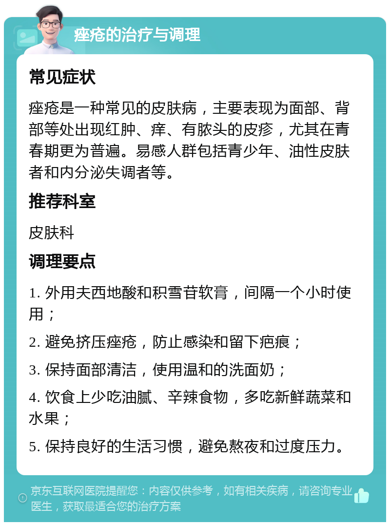 痤疮的治疗与调理 常见症状 痤疮是一种常见的皮肤病，主要表现为面部、背部等处出现红肿、痒、有脓头的皮疹，尤其在青春期更为普遍。易感人群包括青少年、油性皮肤者和内分泌失调者等。 推荐科室 皮肤科 调理要点 1. 外用夫西地酸和积雪苷软膏，间隔一个小时使用； 2. 避免挤压痤疮，防止感染和留下疤痕； 3. 保持面部清洁，使用温和的洗面奶； 4. 饮食上少吃油腻、辛辣食物，多吃新鲜蔬菜和水果； 5. 保持良好的生活习惯，避免熬夜和过度压力。