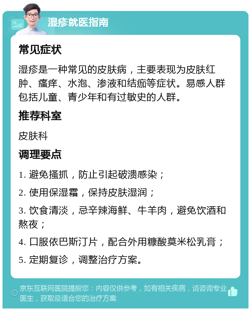 湿疹就医指南 常见症状 湿疹是一种常见的皮肤病，主要表现为皮肤红肿、瘙痒、水泡、渗液和结痂等症状。易感人群包括儿童、青少年和有过敏史的人群。 推荐科室 皮肤科 调理要点 1. 避免搔抓，防止引起破溃感染； 2. 使用保湿霜，保持皮肤湿润； 3. 饮食清淡，忌辛辣海鲜、牛羊肉，避免饮酒和熬夜； 4. 口服依巴斯汀片，配合外用糠酸莫米松乳膏； 5. 定期复诊，调整治疗方案。