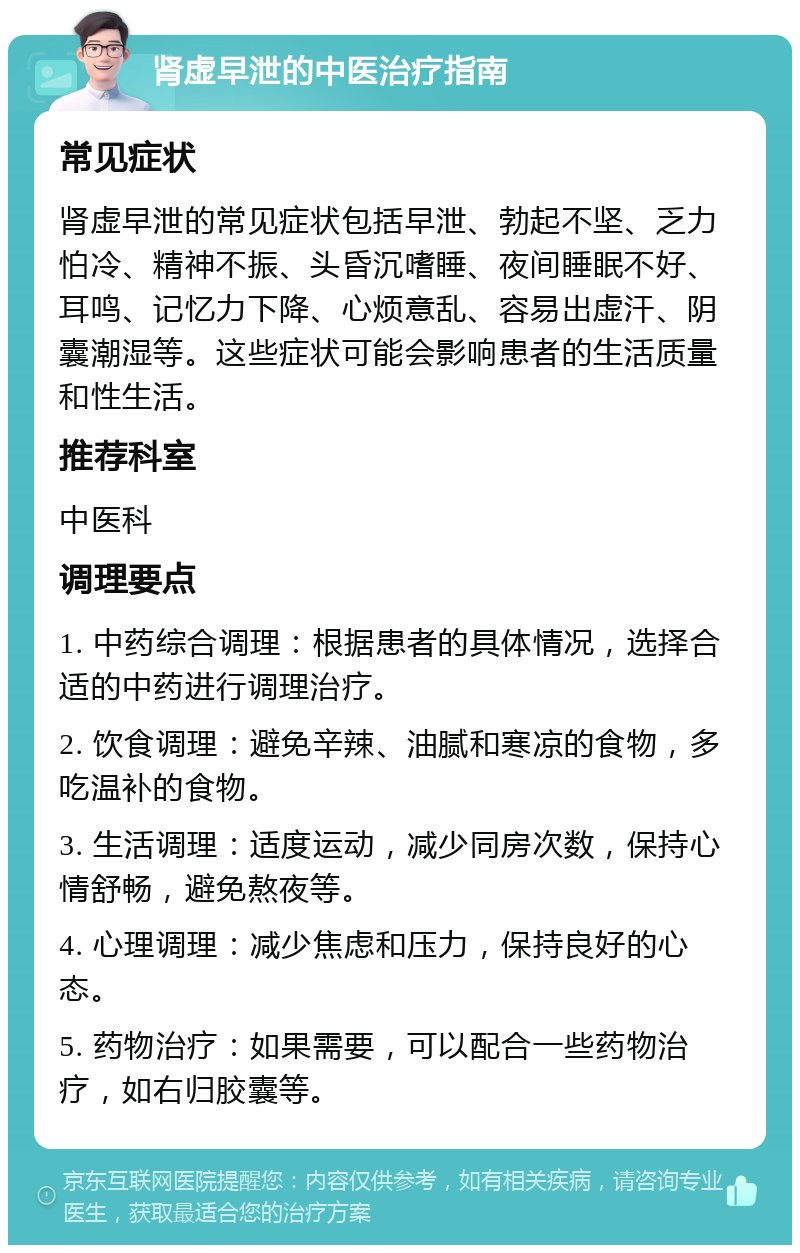 肾虚早泄的中医治疗指南 常见症状 肾虚早泄的常见症状包括早泄、勃起不坚、乏力怕冷、精神不振、头昏沉嗜睡、夜间睡眠不好、耳鸣、记忆力下降、心烦意乱、容易出虚汗、阴囊潮湿等。这些症状可能会影响患者的生活质量和性生活。 推荐科室 中医科 调理要点 1. 中药综合调理：根据患者的具体情况，选择合适的中药进行调理治疗。 2. 饮食调理：避免辛辣、油腻和寒凉的食物，多吃温补的食物。 3. 生活调理：适度运动，减少同房次数，保持心情舒畅，避免熬夜等。 4. 心理调理：减少焦虑和压力，保持良好的心态。 5. 药物治疗：如果需要，可以配合一些药物治疗，如右归胶囊等。