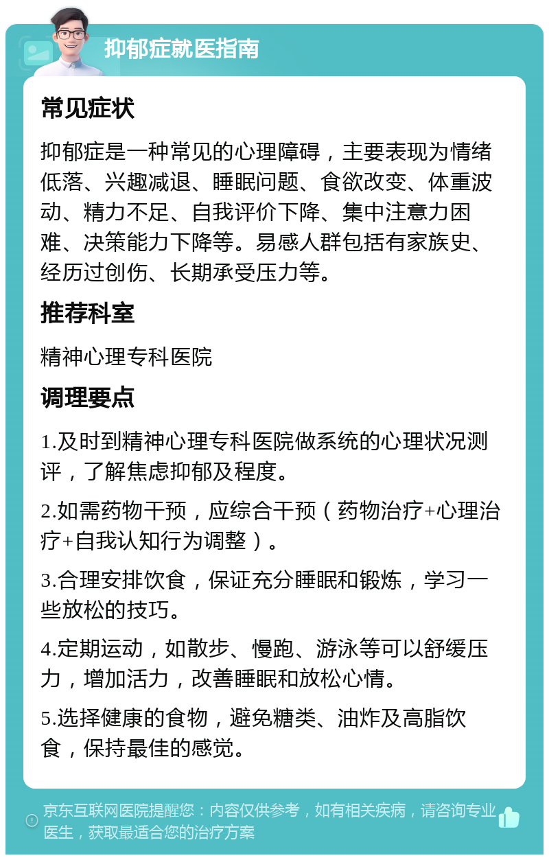 抑郁症就医指南 常见症状 抑郁症是一种常见的心理障碍，主要表现为情绪低落、兴趣减退、睡眠问题、食欲改变、体重波动、精力不足、自我评价下降、集中注意力困难、决策能力下降等。易感人群包括有家族史、经历过创伤、长期承受压力等。 推荐科室 精神心理专科医院 调理要点 1.及时到精神心理专科医院做系统的心理状况测评，了解焦虑抑郁及程度。 2.如需药物干预，应综合干预（药物治疗+心理治疗+自我认知行为调整）。 3.合理安排饮食，保证充分睡眠和锻炼，学习一些放松的技巧。 4.定期运动，如散步、慢跑、游泳等可以舒缓压力，增加活力，改善睡眠和放松心情。 5.选择健康的食物，避免糖类、油炸及高脂饮食，保持最佳的感觉。