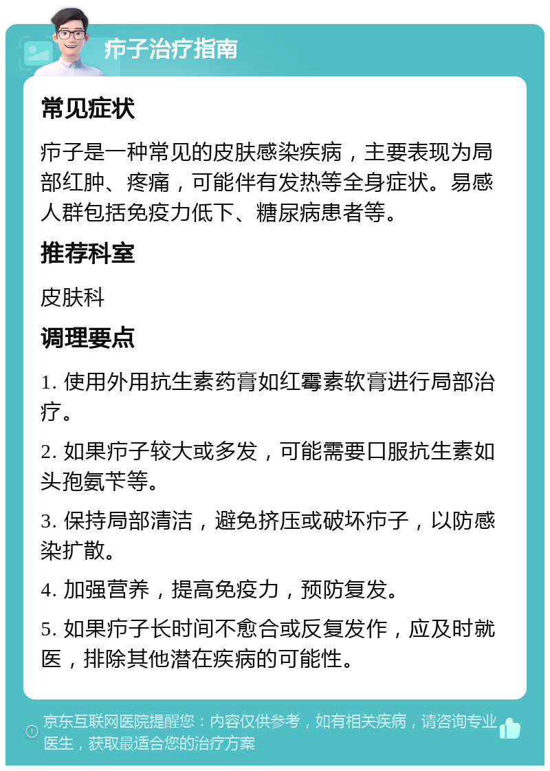 疖子治疗指南 常见症状 疖子是一种常见的皮肤感染疾病，主要表现为局部红肿、疼痛，可能伴有发热等全身症状。易感人群包括免疫力低下、糖尿病患者等。 推荐科室 皮肤科 调理要点 1. 使用外用抗生素药膏如红霉素软膏进行局部治疗。 2. 如果疖子较大或多发，可能需要口服抗生素如头孢氨苄等。 3. 保持局部清洁，避免挤压或破坏疖子，以防感染扩散。 4. 加强营养，提高免疫力，预防复发。 5. 如果疖子长时间不愈合或反复发作，应及时就医，排除其他潜在疾病的可能性。