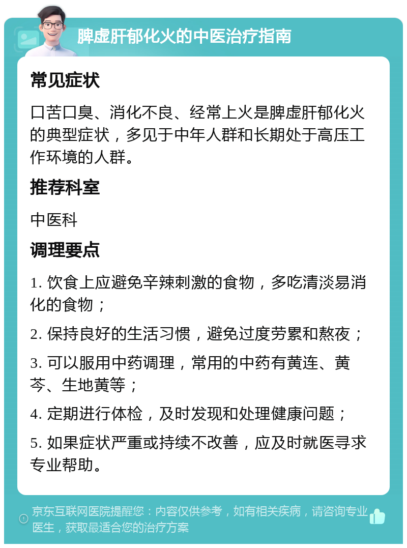 脾虚肝郁化火的中医治疗指南 常见症状 口苦口臭、消化不良、经常上火是脾虚肝郁化火的典型症状，多见于中年人群和长期处于高压工作环境的人群。 推荐科室 中医科 调理要点 1. 饮食上应避免辛辣刺激的食物，多吃清淡易消化的食物； 2. 保持良好的生活习惯，避免过度劳累和熬夜； 3. 可以服用中药调理，常用的中药有黄连、黄芩、生地黄等； 4. 定期进行体检，及时发现和处理健康问题； 5. 如果症状严重或持续不改善，应及时就医寻求专业帮助。