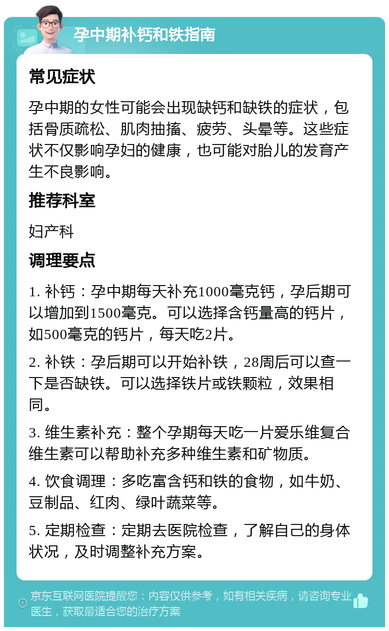 孕中期补钙和铁指南 常见症状 孕中期的女性可能会出现缺钙和缺铁的症状，包括骨质疏松、肌肉抽搐、疲劳、头晕等。这些症状不仅影响孕妇的健康，也可能对胎儿的发育产生不良影响。 推荐科室 妇产科 调理要点 1. 补钙：孕中期每天补充1000毫克钙，孕后期可以增加到1500毫克。可以选择含钙量高的钙片，如500毫克的钙片，每天吃2片。 2. 补铁：孕后期可以开始补铁，28周后可以查一下是否缺铁。可以选择铁片或铁颗粒，效果相同。 3. 维生素补充：整个孕期每天吃一片爱乐维复合维生素可以帮助补充多种维生素和矿物质。 4. 饮食调理：多吃富含钙和铁的食物，如牛奶、豆制品、红肉、绿叶蔬菜等。 5. 定期检查：定期去医院检查，了解自己的身体状况，及时调整补充方案。