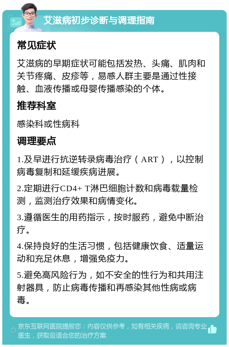 艾滋病初步诊断与调理指南 常见症状 艾滋病的早期症状可能包括发热、头痛、肌肉和关节疼痛、皮疹等，易感人群主要是通过性接触、血液传播或母婴传播感染的个体。 推荐科室 感染科或性病科 调理要点 1.及早进行抗逆转录病毒治疗（ART），以控制病毒复制和延缓疾病进展。 2.定期进行CD4+ T淋巴细胞计数和病毒载量检测，监测治疗效果和病情变化。 3.遵循医生的用药指示，按时服药，避免中断治疗。 4.保持良好的生活习惯，包括健康饮食、适量运动和充足休息，增强免疫力。 5.避免高风险行为，如不安全的性行为和共用注射器具，防止病毒传播和再感染其他性病或病毒。