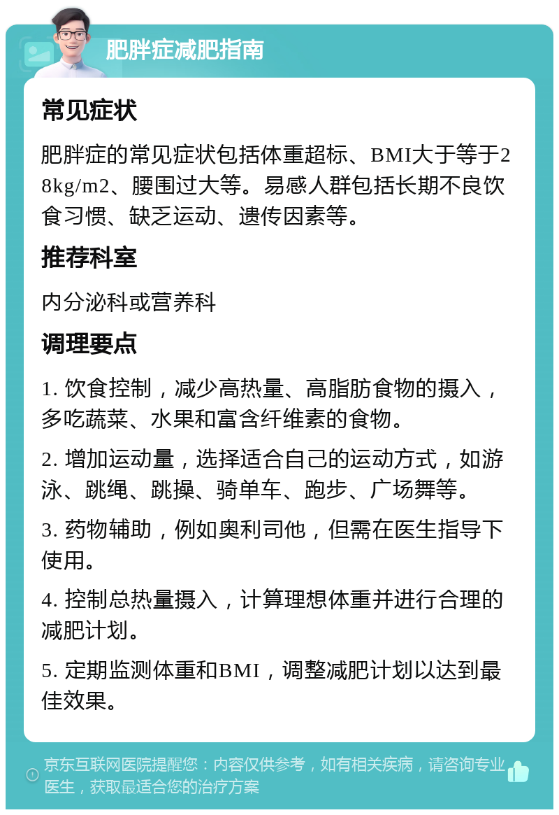 肥胖症减肥指南 常见症状 肥胖症的常见症状包括体重超标、BMI大于等于28kg/m2、腰围过大等。易感人群包括长期不良饮食习惯、缺乏运动、遗传因素等。 推荐科室 内分泌科或营养科 调理要点 1. 饮食控制，减少高热量、高脂肪食物的摄入，多吃蔬菜、水果和富含纤维素的食物。 2. 增加运动量，选择适合自己的运动方式，如游泳、跳绳、跳操、骑单车、跑步、广场舞等。 3. 药物辅助，例如奥利司他，但需在医生指导下使用。 4. 控制总热量摄入，计算理想体重并进行合理的减肥计划。 5. 定期监测体重和BMI，调整减肥计划以达到最佳效果。