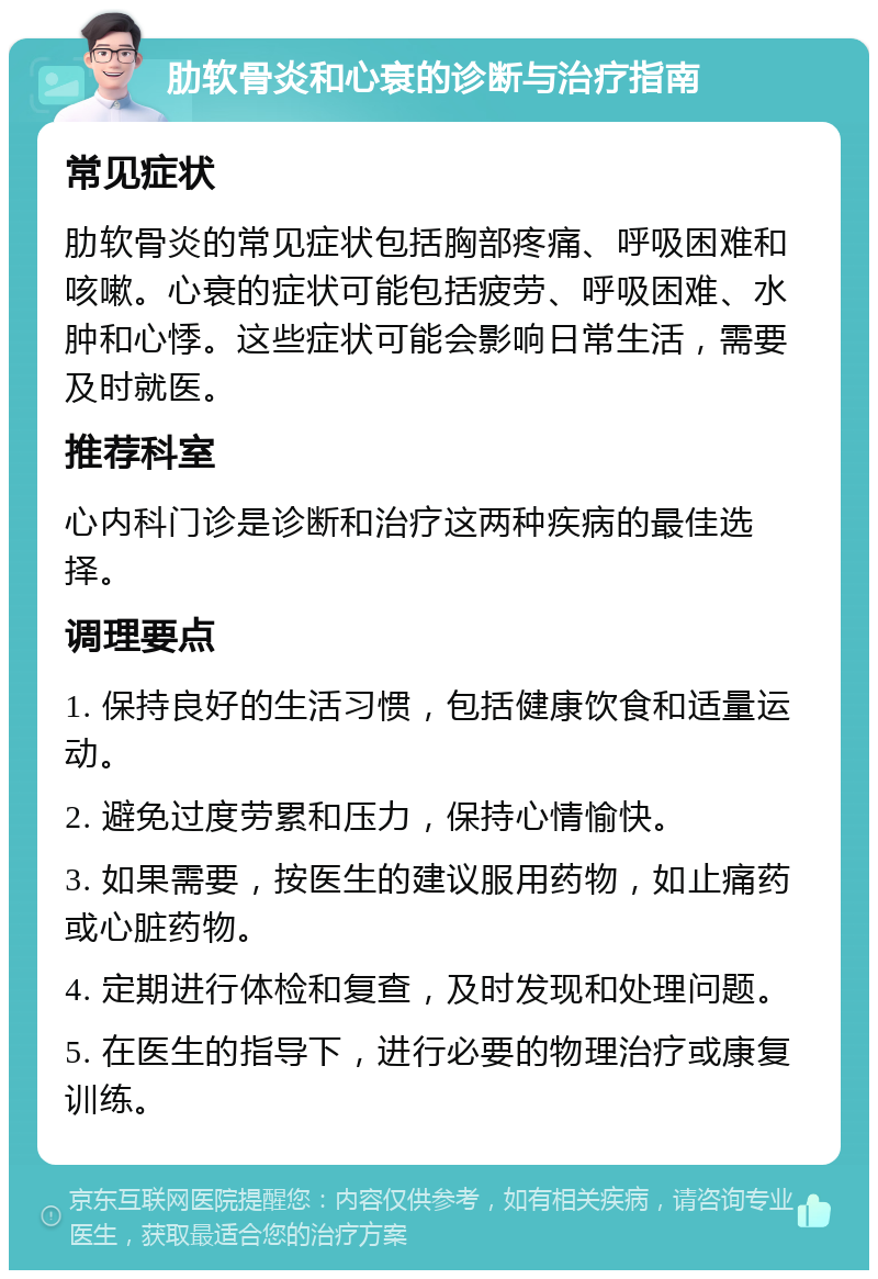 肋软骨炎和心衰的诊断与治疗指南 常见症状 肋软骨炎的常见症状包括胸部疼痛、呼吸困难和咳嗽。心衰的症状可能包括疲劳、呼吸困难、水肿和心悸。这些症状可能会影响日常生活，需要及时就医。 推荐科室 心内科门诊是诊断和治疗这两种疾病的最佳选择。 调理要点 1. 保持良好的生活习惯，包括健康饮食和适量运动。 2. 避免过度劳累和压力，保持心情愉快。 3. 如果需要，按医生的建议服用药物，如止痛药或心脏药物。 4. 定期进行体检和复查，及时发现和处理问题。 5. 在医生的指导下，进行必要的物理治疗或康复训练。