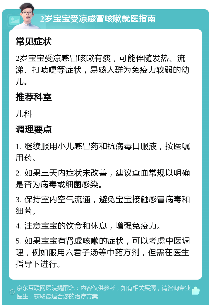 2岁宝宝受凉感冒咳嗽就医指南 常见症状 2岁宝宝受凉感冒咳嗽有痰，可能伴随发热、流涕、打喷嚏等症状，易感人群为免疫力较弱的幼儿。 推荐科室 儿科 调理要点 1. 继续服用小儿感冒药和抗病毒口服液，按医嘱用药。 2. 如果三天内症状未改善，建议查血常规以明确是否为病毒或细菌感染。 3. 保持室内空气流通，避免宝宝接触感冒病毒和细菌。 4. 注意宝宝的饮食和休息，增强免疫力。 5. 如果宝宝有肾虚咳嗽的症状，可以考虑中医调理，例如服用六君子汤等中药方剂，但需在医生指导下进行。