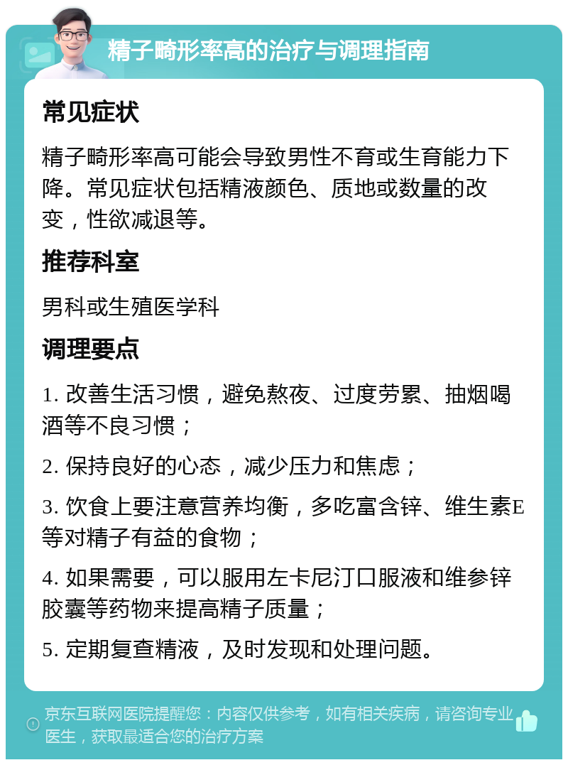 精子畸形率高的治疗与调理指南 常见症状 精子畸形率高可能会导致男性不育或生育能力下降。常见症状包括精液颜色、质地或数量的改变，性欲减退等。 推荐科室 男科或生殖医学科 调理要点 1. 改善生活习惯，避免熬夜、过度劳累、抽烟喝酒等不良习惯； 2. 保持良好的心态，减少压力和焦虑； 3. 饮食上要注意营养均衡，多吃富含锌、维生素E等对精子有益的食物； 4. 如果需要，可以服用左卡尼汀口服液和维参锌胶囊等药物来提高精子质量； 5. 定期复查精液，及时发现和处理问题。