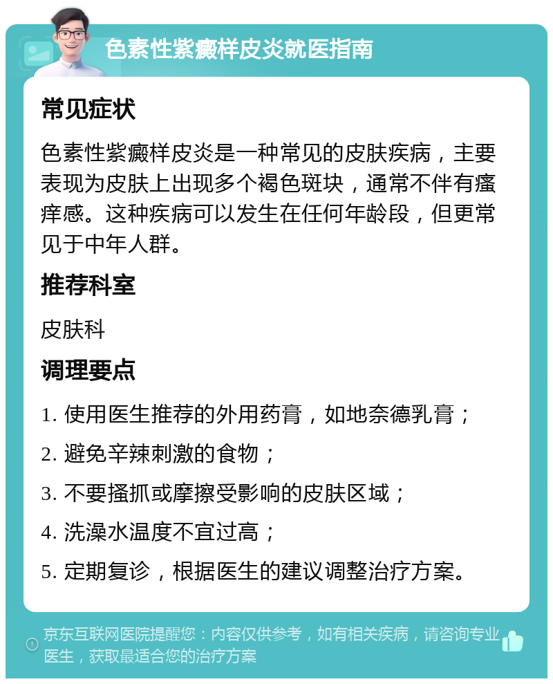 色素性紫癜样皮炎就医指南 常见症状 色素性紫癜样皮炎是一种常见的皮肤疾病，主要表现为皮肤上出现多个褐色斑块，通常不伴有瘙痒感。这种疾病可以发生在任何年龄段，但更常见于中年人群。 推荐科室 皮肤科 调理要点 1. 使用医生推荐的外用药膏，如地奈德乳膏； 2. 避免辛辣刺激的食物； 3. 不要搔抓或摩擦受影响的皮肤区域； 4. 洗澡水温度不宜过高； 5. 定期复诊，根据医生的建议调整治疗方案。