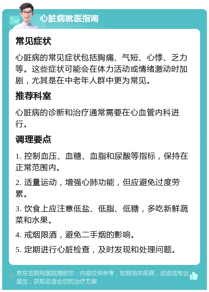 心脏病就医指南 常见症状 心脏病的常见症状包括胸痛、气短、心悸、乏力等。这些症状可能会在体力活动或情绪激动时加剧，尤其是在中老年人群中更为常见。 推荐科室 心脏病的诊断和治疗通常需要在心血管内科进行。 调理要点 1. 控制血压、血糖、血脂和尿酸等指标，保持在正常范围内。 2. 适量运动，增强心肺功能，但应避免过度劳累。 3. 饮食上应注意低盐、低脂、低糖，多吃新鲜蔬菜和水果。 4. 戒烟限酒，避免二手烟的影响。 5. 定期进行心脏检查，及时发现和处理问题。