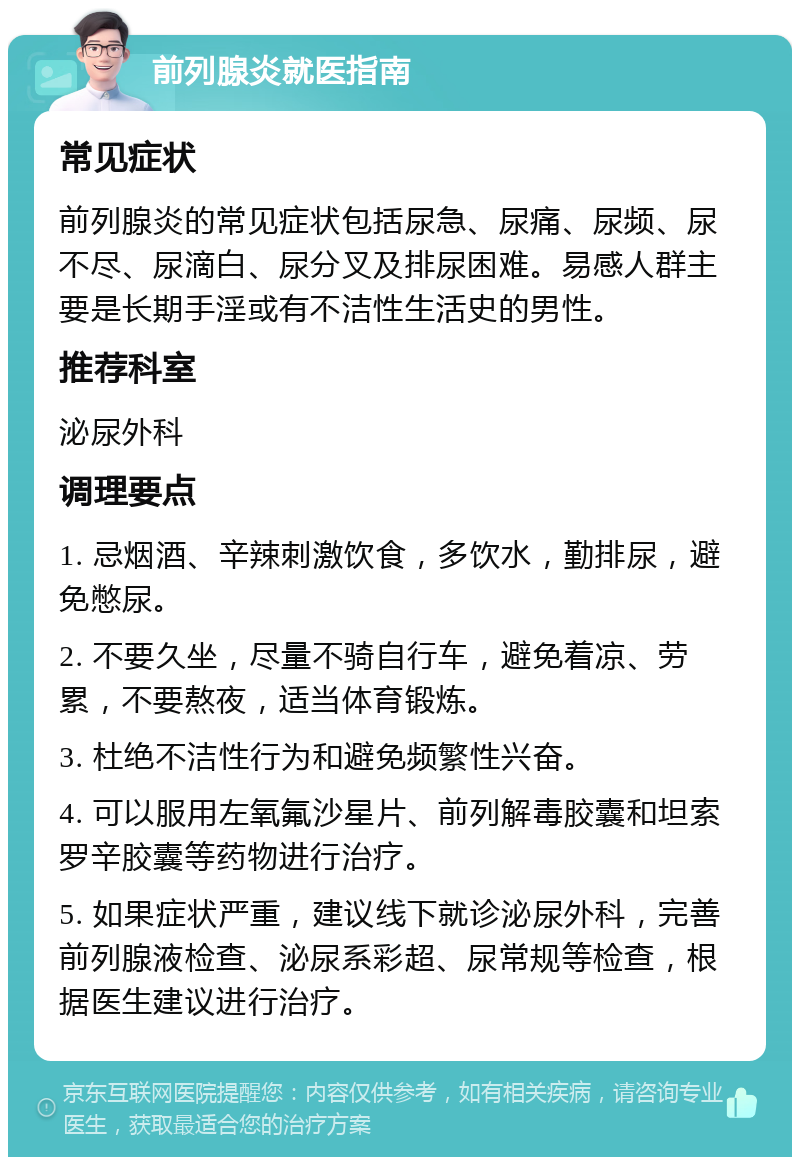 前列腺炎就医指南 常见症状 前列腺炎的常见症状包括尿急、尿痛、尿频、尿不尽、尿滴白、尿分叉及排尿困难。易感人群主要是长期手淫或有不洁性生活史的男性。 推荐科室 泌尿外科 调理要点 1. 忌烟酒、辛辣刺激饮食，多饮水，勤排尿，避免憋尿。 2. 不要久坐，尽量不骑自行车，避免着凉、劳累，不要熬夜，适当体育锻炼。 3. 杜绝不洁性行为和避免频繁性兴奋。 4. 可以服用左氧氟沙星片、前列解毒胶囊和坦索罗辛胶囊等药物进行治疗。 5. 如果症状严重，建议线下就诊泌尿外科，完善前列腺液检查、泌尿系彩超、尿常规等检查，根据医生建议进行治疗。