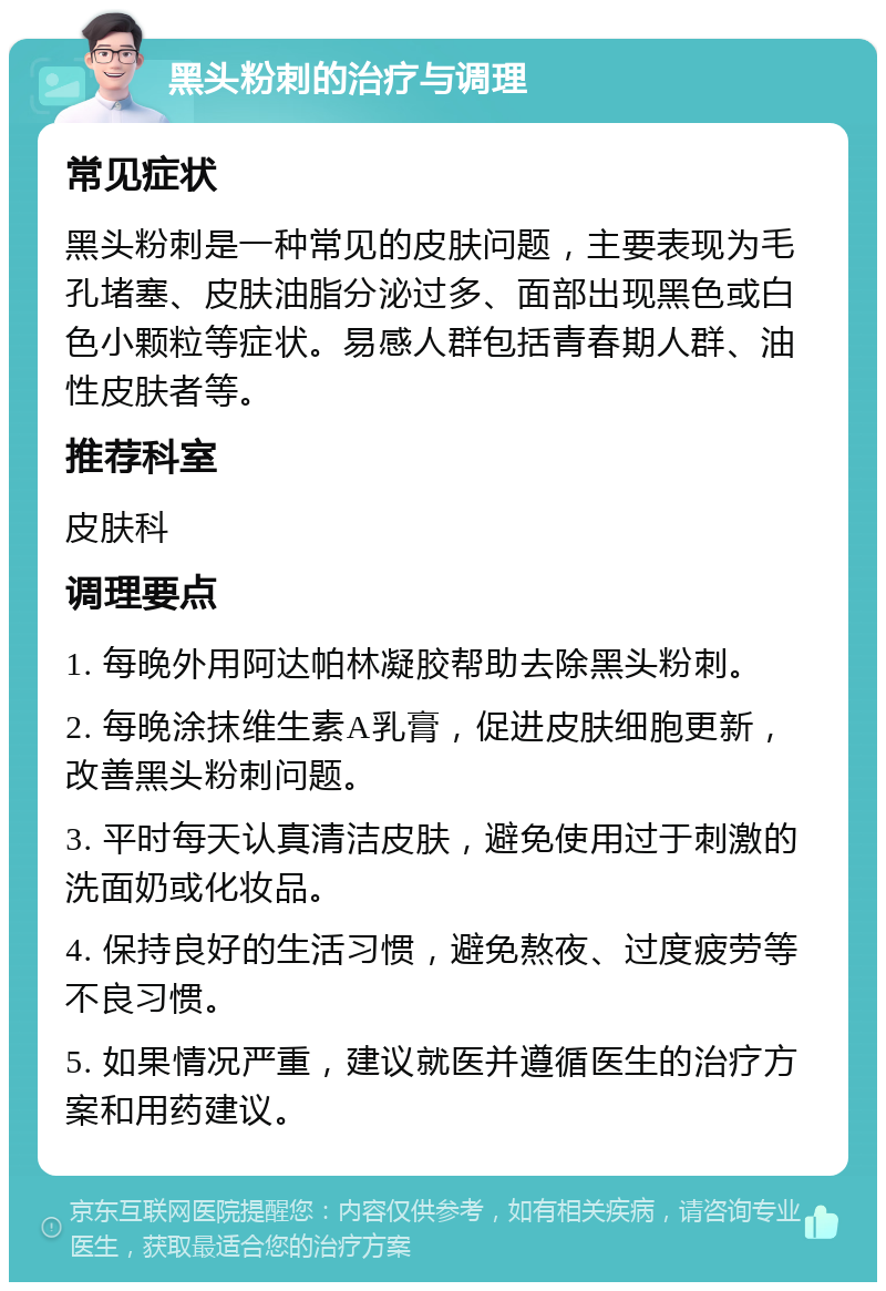 黑头粉刺的治疗与调理 常见症状 黑头粉刺是一种常见的皮肤问题，主要表现为毛孔堵塞、皮肤油脂分泌过多、面部出现黑色或白色小颗粒等症状。易感人群包括青春期人群、油性皮肤者等。 推荐科室 皮肤科 调理要点 1. 每晚外用阿达帕林凝胶帮助去除黑头粉刺。 2. 每晚涂抹维生素A乳膏，促进皮肤细胞更新，改善黑头粉刺问题。 3. 平时每天认真清洁皮肤，避免使用过于刺激的洗面奶或化妆品。 4. 保持良好的生活习惯，避免熬夜、过度疲劳等不良习惯。 5. 如果情况严重，建议就医并遵循医生的治疗方案和用药建议。