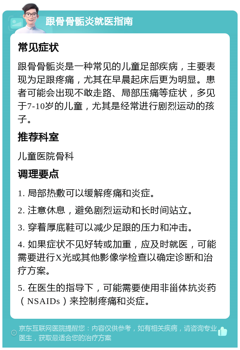 跟骨骨骺炎就医指南 常见症状 跟骨骨骺炎是一种常见的儿童足部疾病，主要表现为足跟疼痛，尤其在早晨起床后更为明显。患者可能会出现不敢走路、局部压痛等症状，多见于7-10岁的儿童，尤其是经常进行剧烈运动的孩子。 推荐科室 儿童医院骨科 调理要点 1. 局部热敷可以缓解疼痛和炎症。 2. 注意休息，避免剧烈运动和长时间站立。 3. 穿着厚底鞋可以减少足跟的压力和冲击。 4. 如果症状不见好转或加重，应及时就医，可能需要进行X光或其他影像学检查以确定诊断和治疗方案。 5. 在医生的指导下，可能需要使用非甾体抗炎药（NSAIDs）来控制疼痛和炎症。