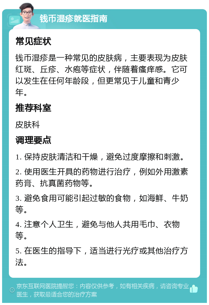 钱币湿疹就医指南 常见症状 钱币湿疹是一种常见的皮肤病，主要表现为皮肤红斑、丘疹、水疱等症状，伴随着瘙痒感。它可以发生在任何年龄段，但更常见于儿童和青少年。 推荐科室 皮肤科 调理要点 1. 保持皮肤清洁和干燥，避免过度摩擦和刺激。 2. 使用医生开具的药物进行治疗，例如外用激素药膏、抗真菌药物等。 3. 避免食用可能引起过敏的食物，如海鲜、牛奶等。 4. 注意个人卫生，避免与他人共用毛巾、衣物等。 5. 在医生的指导下，适当进行光疗或其他治疗方法。